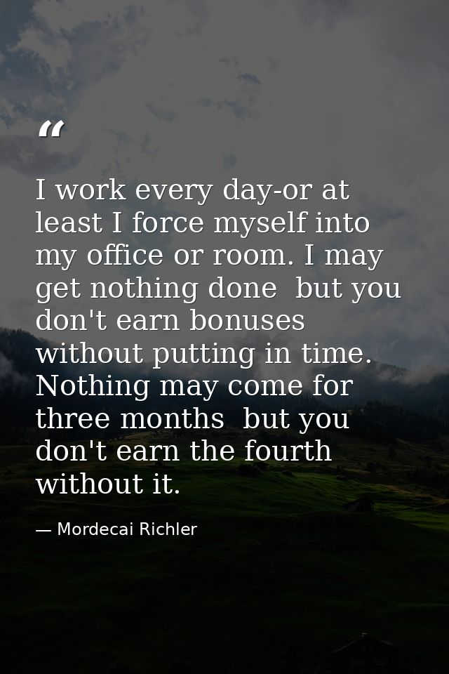 I work every day-or at least I force myself into my office or room. I may get nothing done  but you don't earn bonuses w — Mordecai Richler