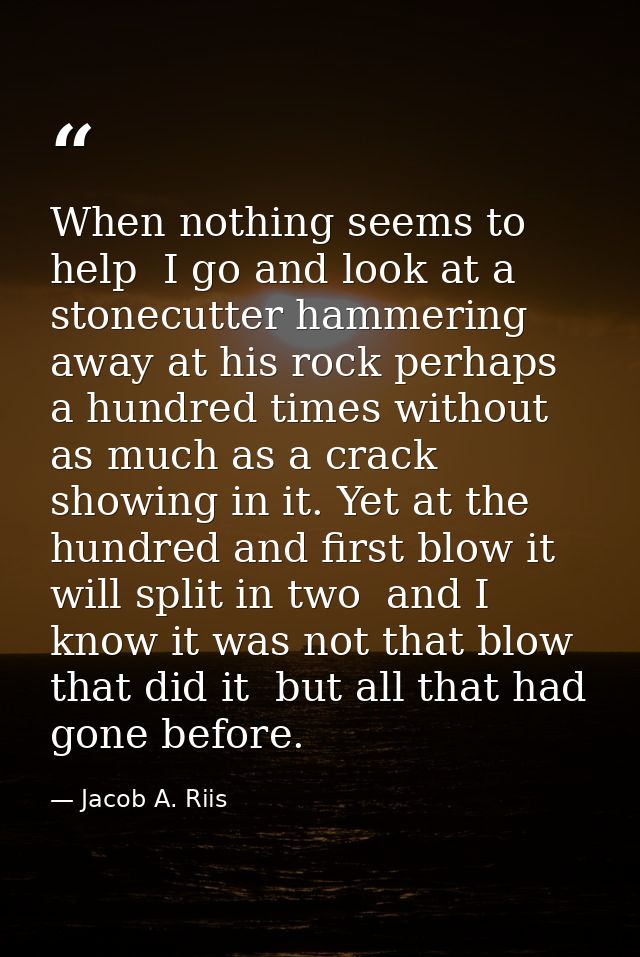 When nothing seems to help  I go and look at a stonecutter hammering away at his rock perhaps a hundred times without as — Jacob A. Riis