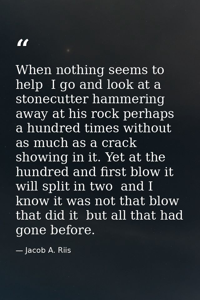 When nothing seems to help  I go and look at a stonecutter hammering away at his rock perhaps a hundred times without as — Jacob A. Riis