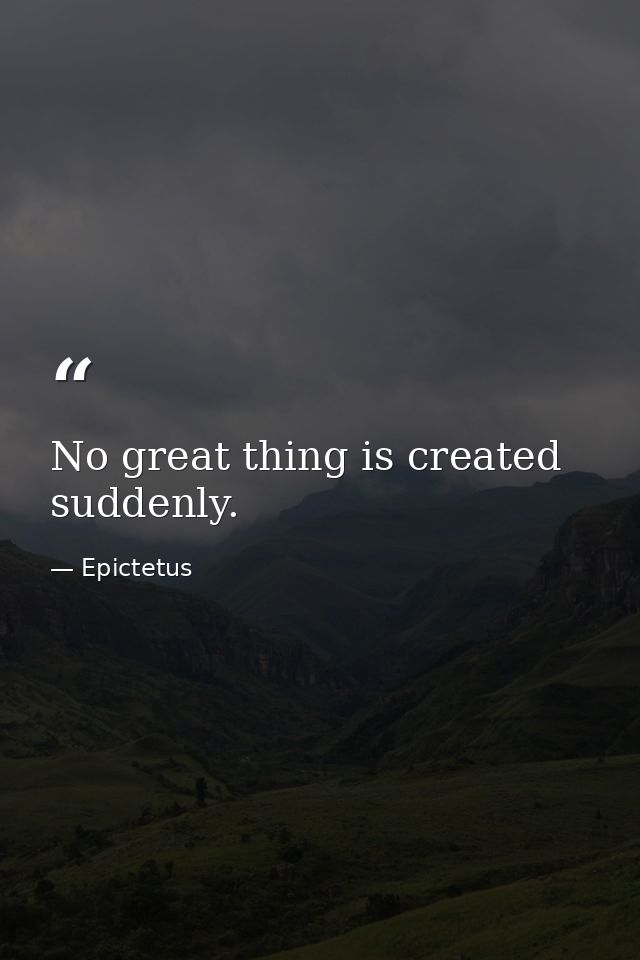 No great thing is created suddenly. — Epictetus
