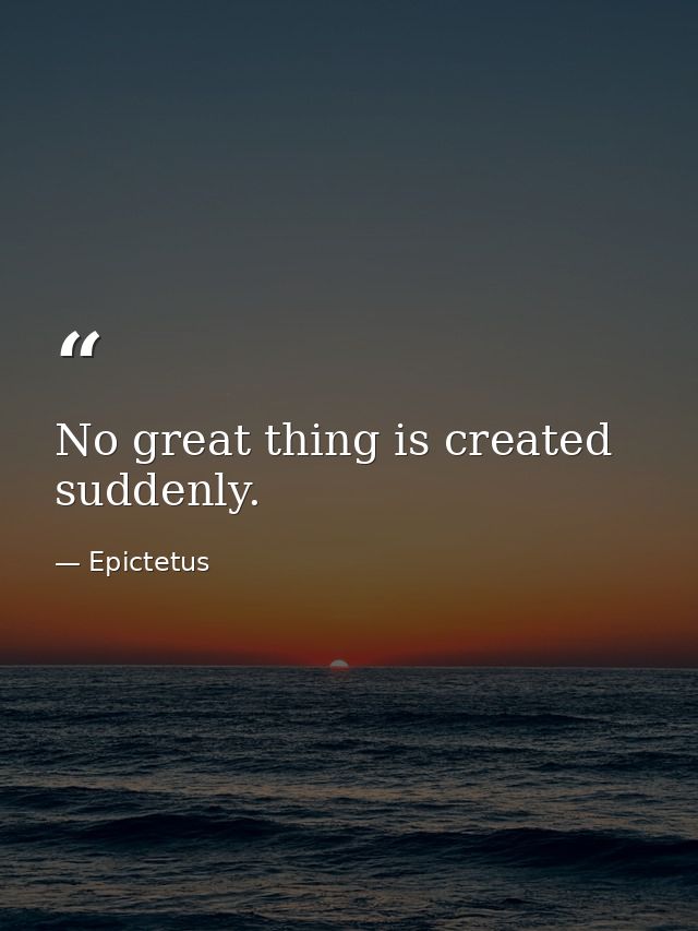 No great thing is created suddenly. — Epictetus