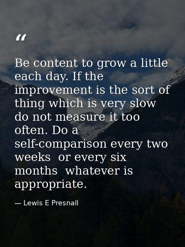 Be content to grow a little each day. If the improvement is the sort of thing which is very slow  do not measure it too  — Lewis E Presnall