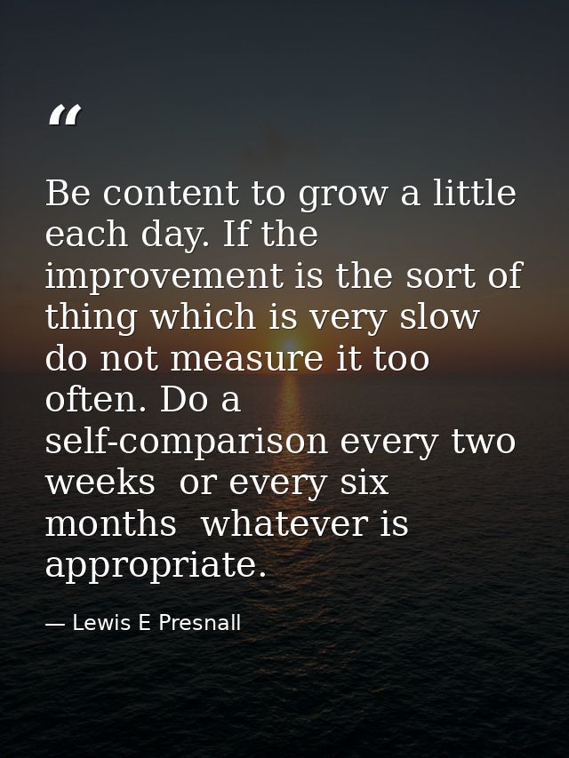 Be content to grow a little each day. If the improvement is the sort of thing which is very slow  do not measure it too  — Lewis E Presnall