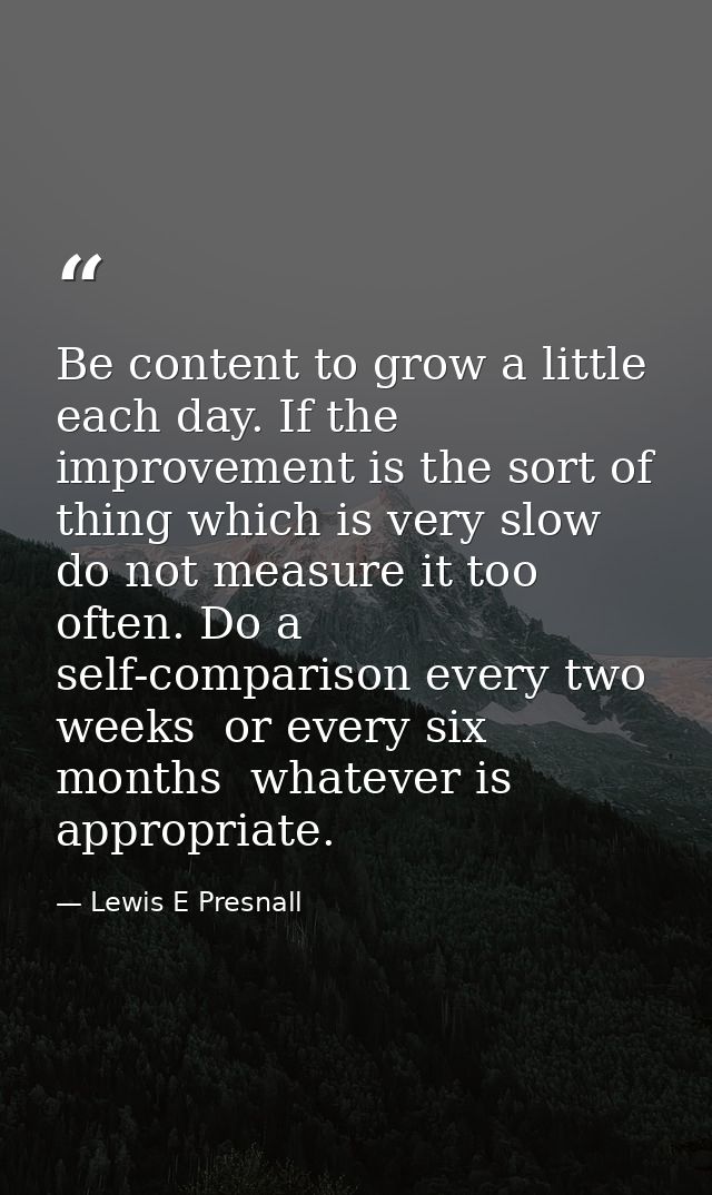 Be content to grow a little each day. If the improvement is the sort of thing which is very slow  do not measure it too  — Lewis E Presnall