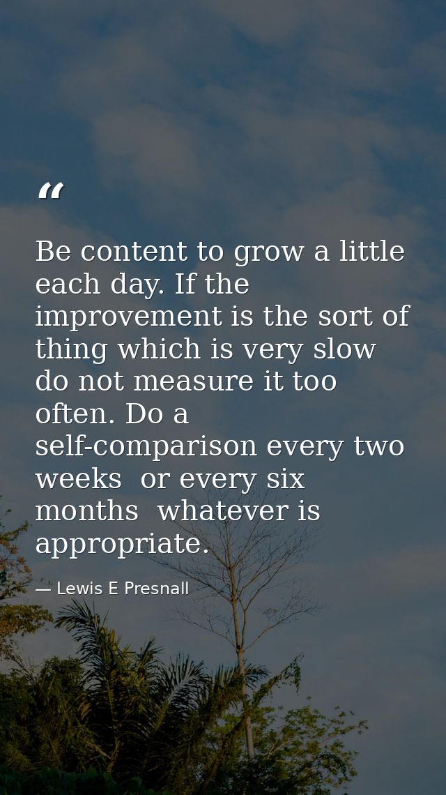 Be content to grow a little each day. If the improvement is the sort of thing which is very slow  do not measure it too  — Lewis E Presnall