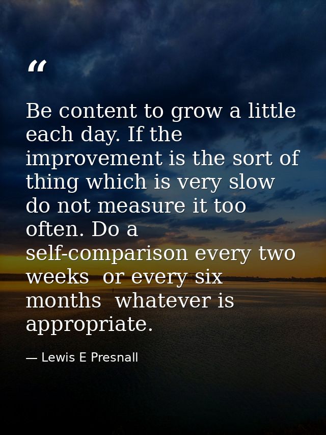 Be content to grow a little each day. If the improvement is the sort of thing which is very slow  do not measure it too  — Lewis E Presnall