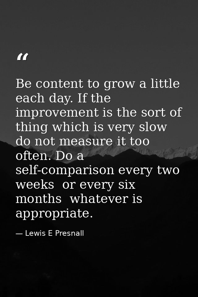 Be content to grow a little each day. If the improvement is the sort of thing which is very slow  do not measure it too  — Lewis E Presnall