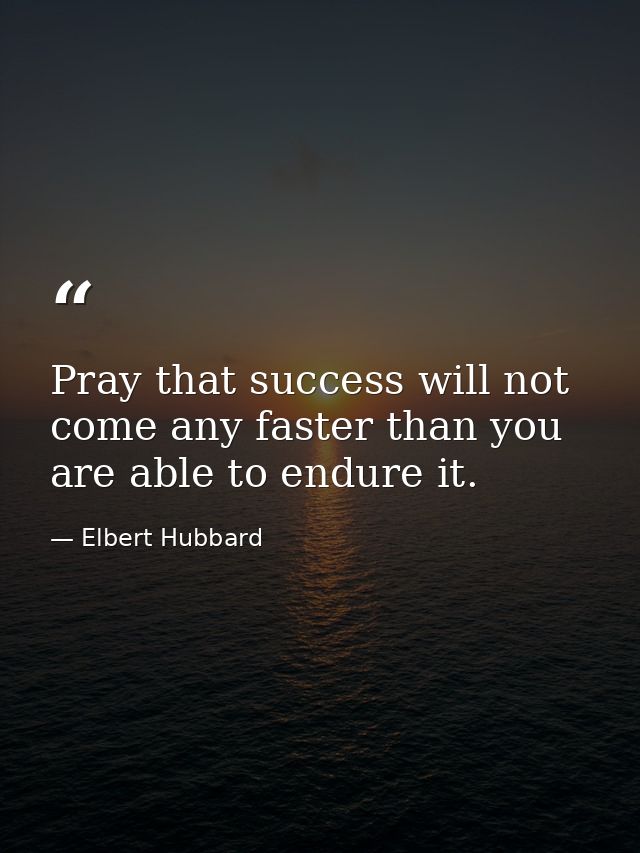 Pray that success will not come any faster than you are able to endure it. — Elbert Hubbard