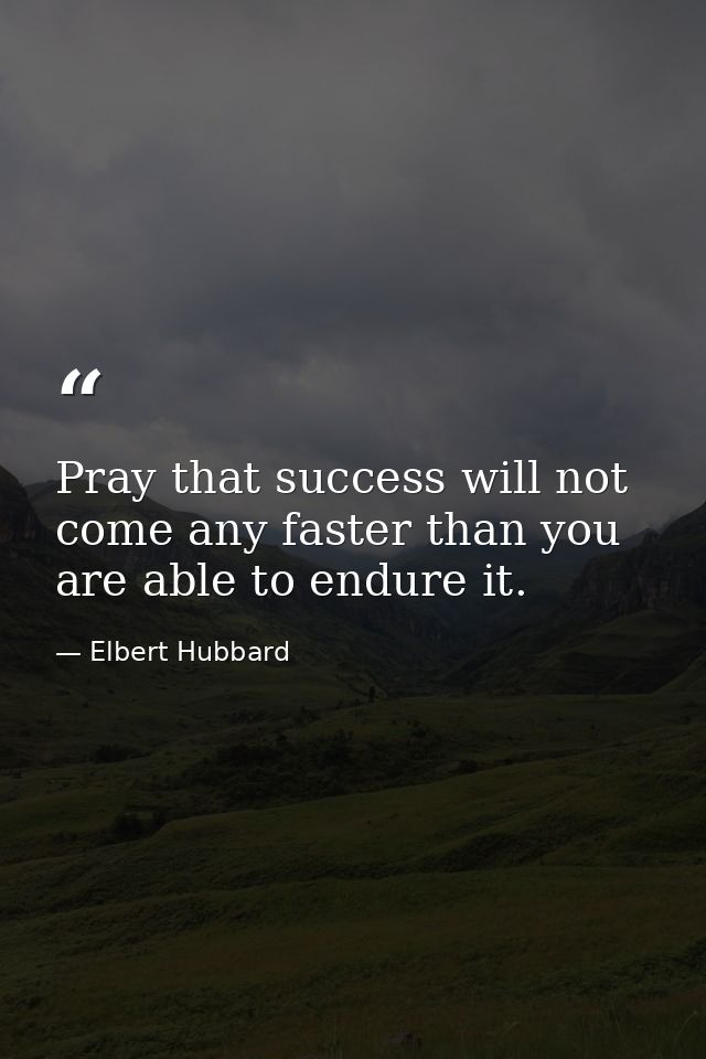 Pray that success will not come any faster than you are able to endure it. — Elbert Hubbard