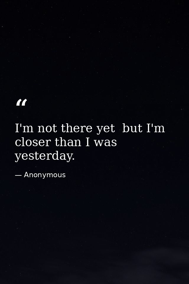 I'm not there yet  but I'm closer than I was yesterday. — Anonymous