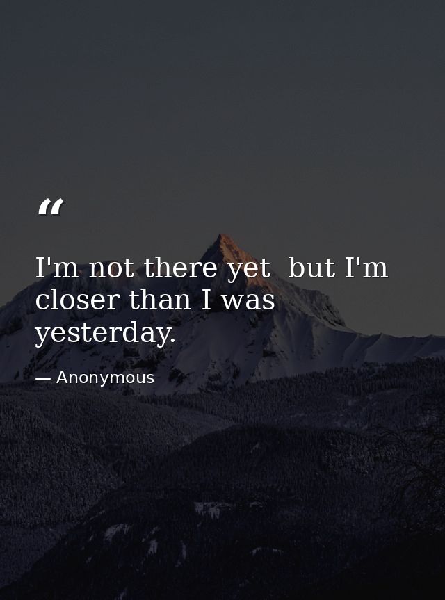 I'm not there yet  but I'm closer than I was yesterday. — Anonymous