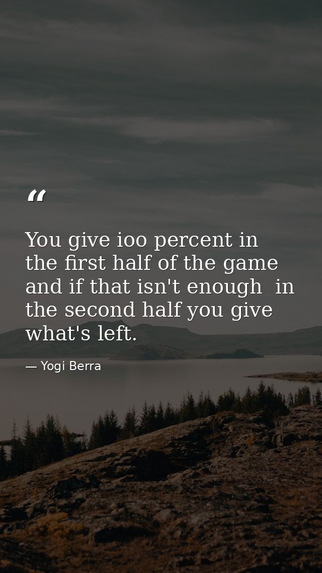 You give ioo percent in the first half of the game  and if that isn't enough  in the second half you give what's left. — Yogi Berra