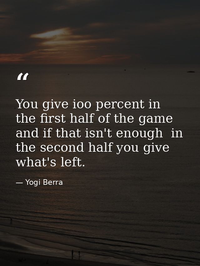 You give ioo percent in the first half of the game  and if that isn't enough  in the second half you give what's left. — Yogi Berra
