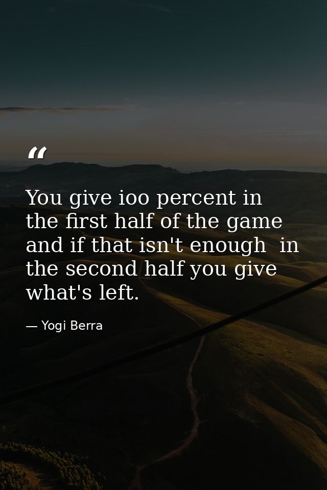 You give ioo percent in the first half of the game  and if that isn't enough  in the second half you give what's left. — Yogi Berra