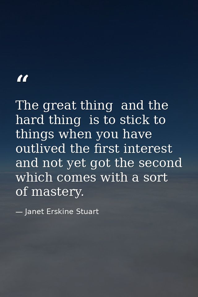 The great thing  and the hard thing  is to stick to things when you have outlived the first interest  and not yet got th — Janet Erskine Stuart