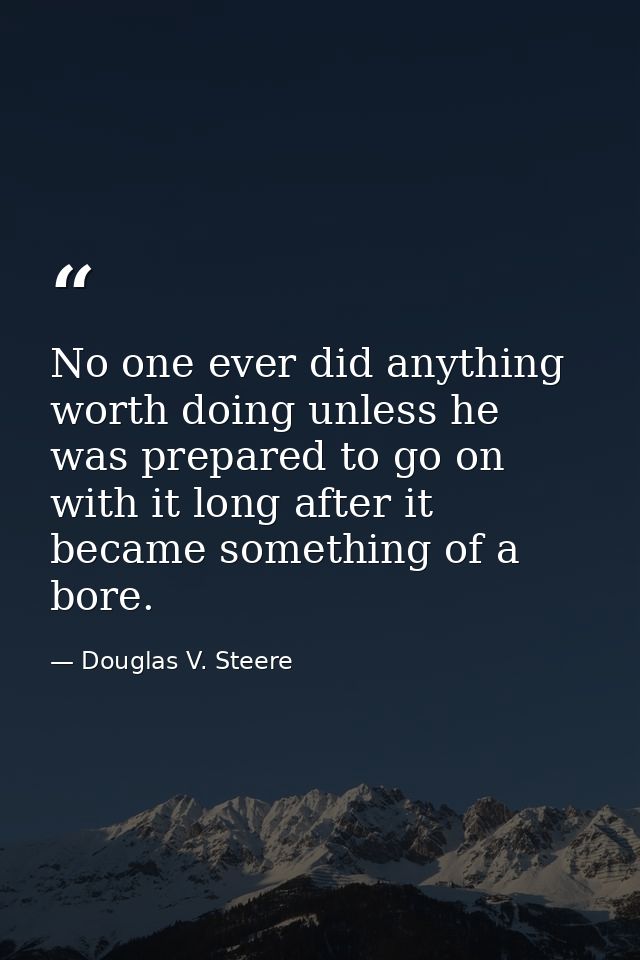 No one ever did anything worth doing unless he was prepared to go on with it long after it became something of a bore. — Douglas V. Steere
