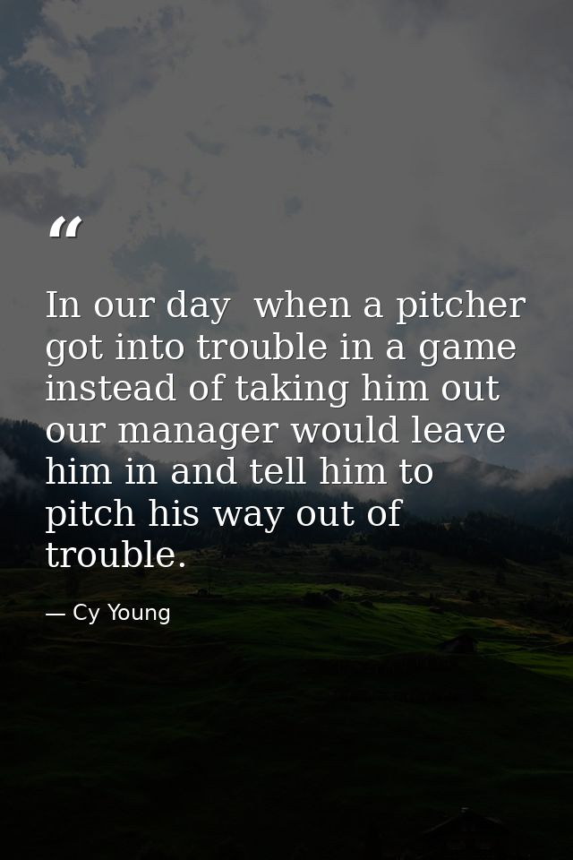 In our day  when a pitcher got into trouble in a game  instead of taking him out  our manager would leave him in and tel — Cy Young