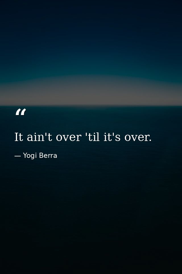 It ain't over 'til it's over. — Yogi Berra