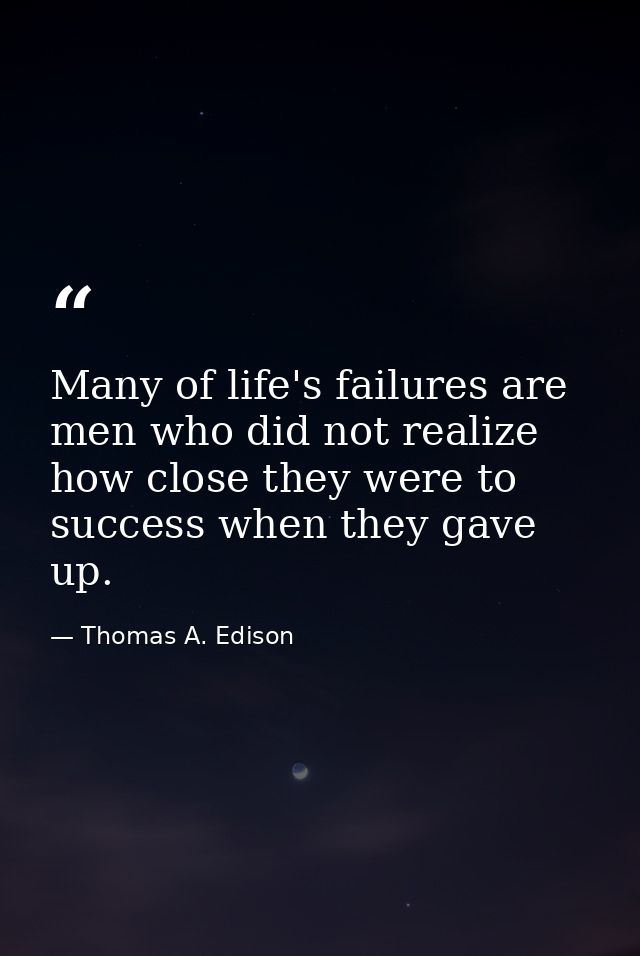 Many of life's failures are men who did not realize how close they were to success when they gave up. — Thomas A. Edison