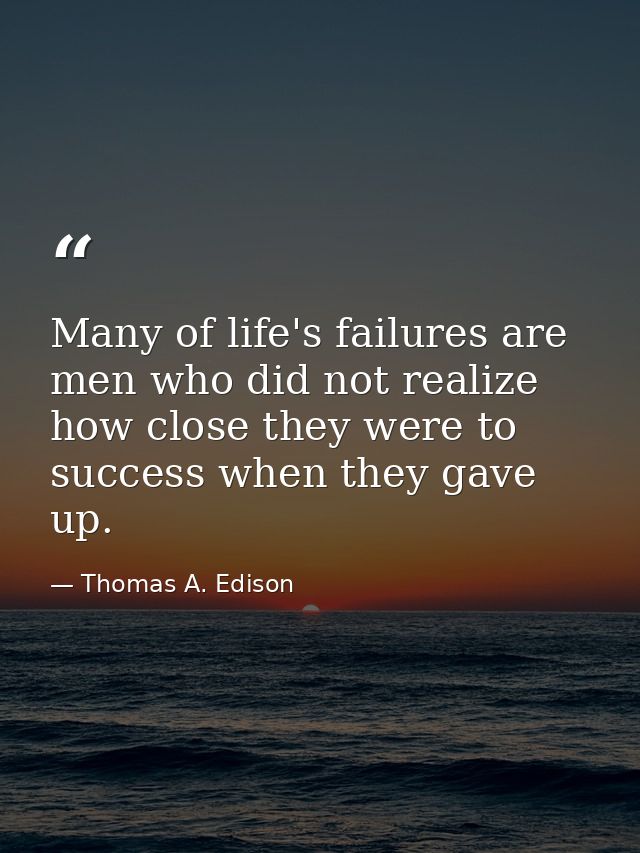 Many of life's failures are men who did not realize how close they were to success when they gave up. — Thomas A. Edison