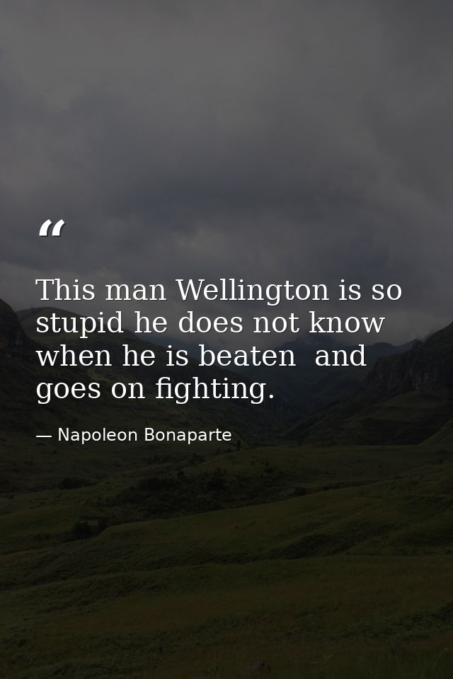 This man Wellington is so stupid he does not know when he is beaten  and goes on fighting. — Napoleon Bonaparte