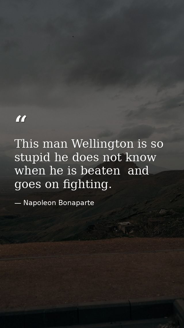 This man Wellington is so stupid he does not know when he is beaten  and goes on fighting. — Napoleon Bonaparte