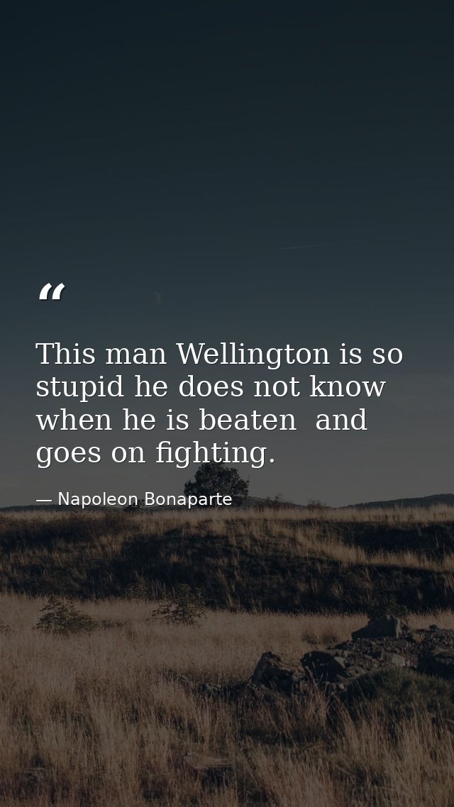 This man Wellington is so stupid he does not know when he is beaten  and goes on fighting. — Napoleon Bonaparte