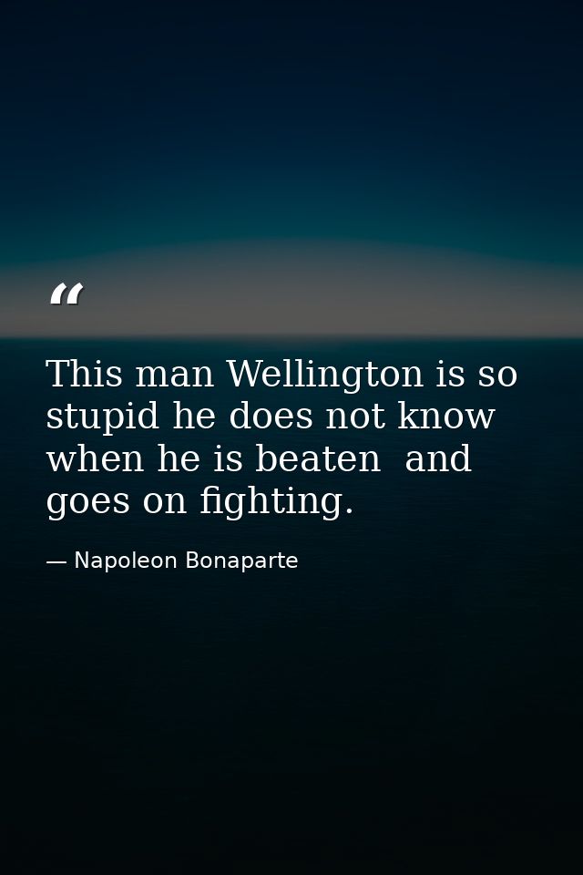 This man Wellington is so stupid he does not know when he is beaten  and goes on fighting. — Napoleon Bonaparte