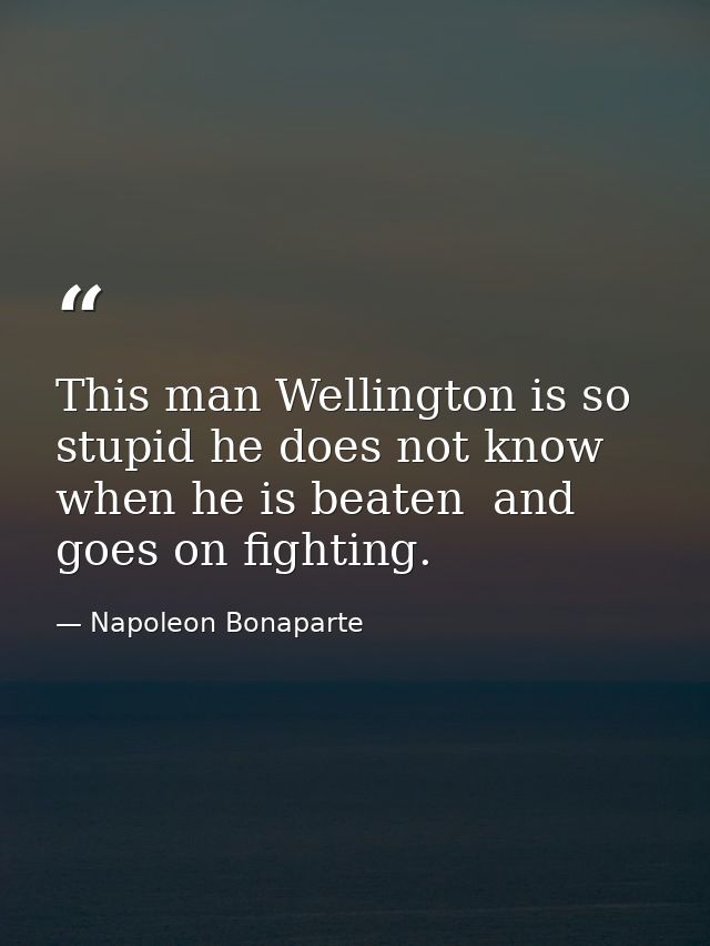This man Wellington is so stupid he does not know when he is beaten  and goes on fighting. — Napoleon Bonaparte