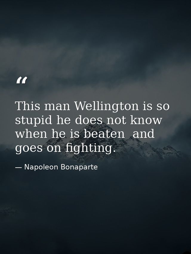 This man Wellington is so stupid he does not know when he is beaten  and goes on fighting. — Napoleon Bonaparte