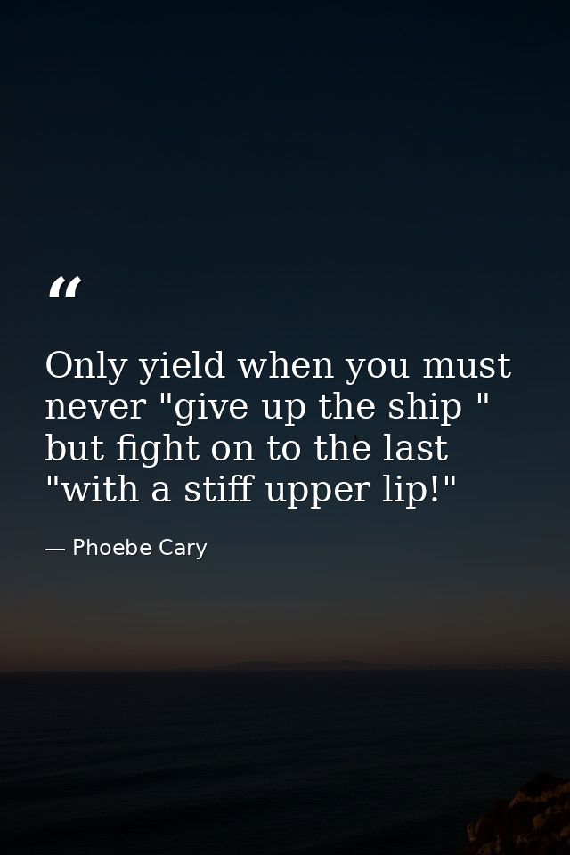 Only yield when you must  never "give up the ship " but fight on to the last "with a stiff upper lip!" — Phoebe Cary