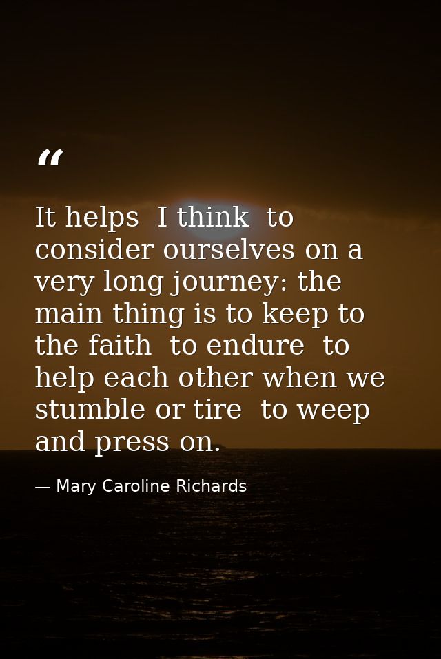 It helps  I think  to consider ourselves on a very long journey: the main thing is to keep to the faith  to endure  to h — Mary Caroline Richards