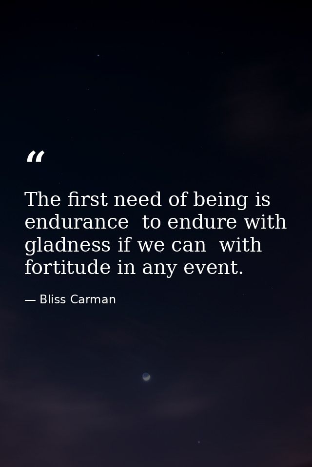 The first need of being is endurance  to endure with gladness if we can  with fortitude in any event. — Bliss Carman