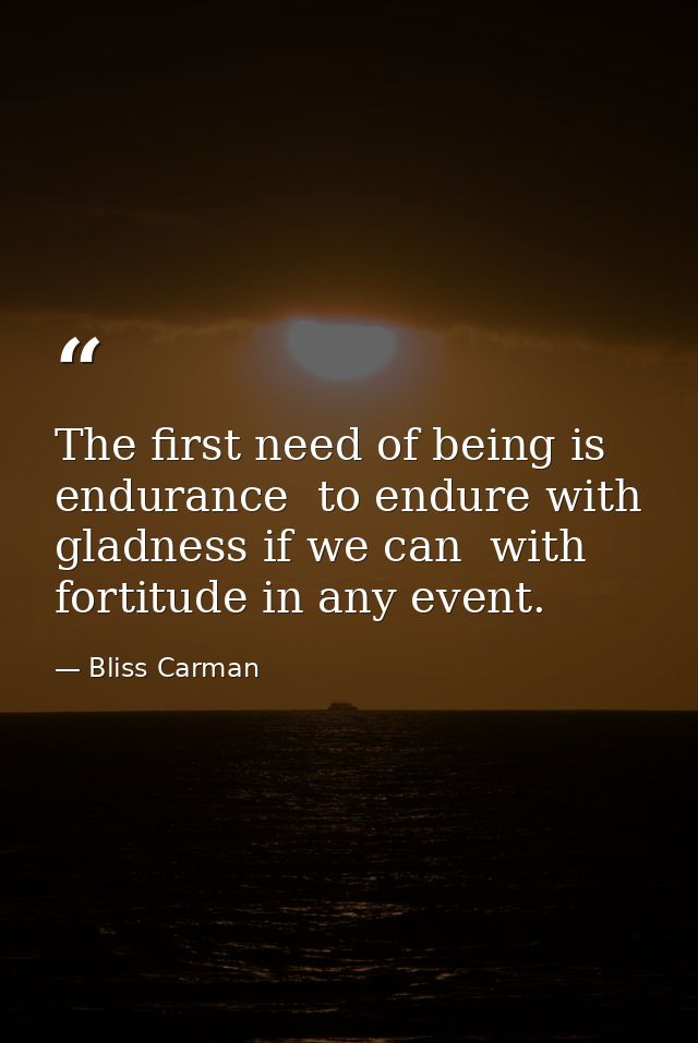 The first need of being is endurance  to endure with gladness if we can  with fortitude in any event. — Bliss Carman