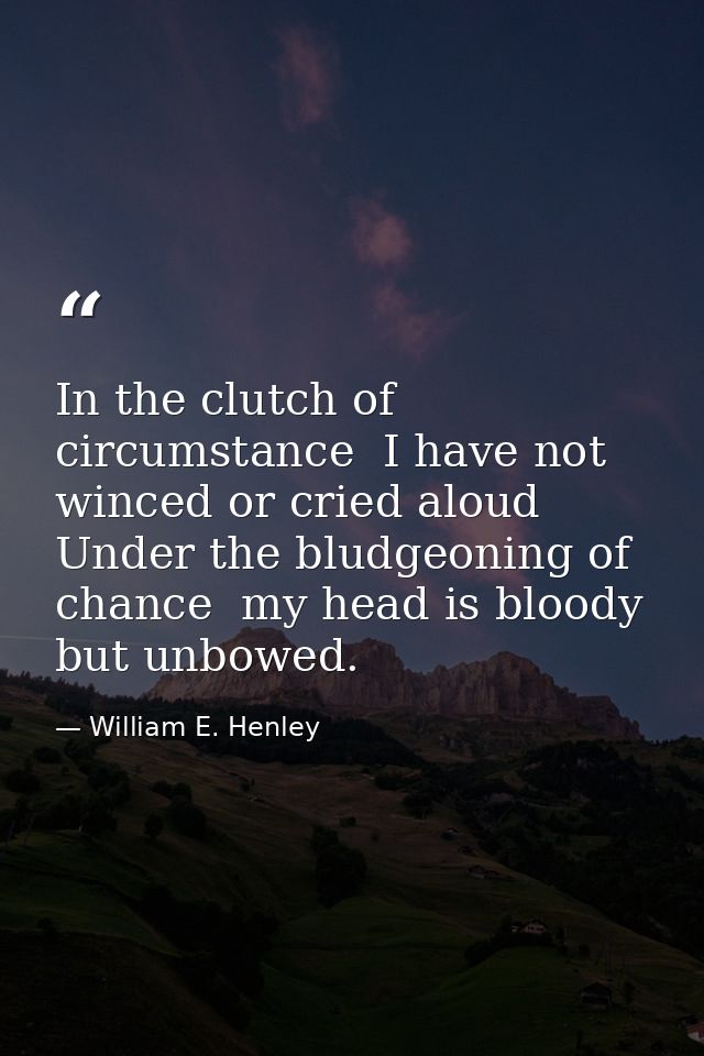 In the clutch of circumstance  I have not winced or cried aloud  Under the bludgeoning of chance  my head is bloody  but — William E. Henley