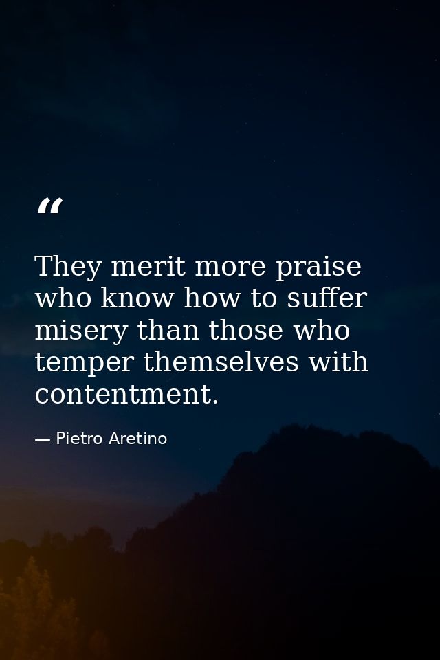 They merit more praise who know how to suffer misery than those who temper themselves with contentment. — Pietro Aretino