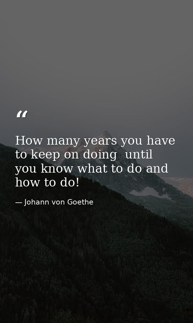 How many years you have to keep on doing  until you know what to do and how to do! — Johann von Goethe