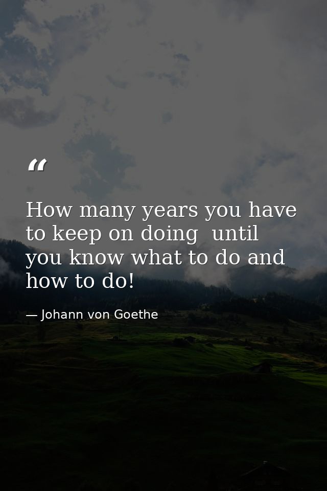 How many years you have to keep on doing  until you know what to do and how to do! — Johann von Goethe