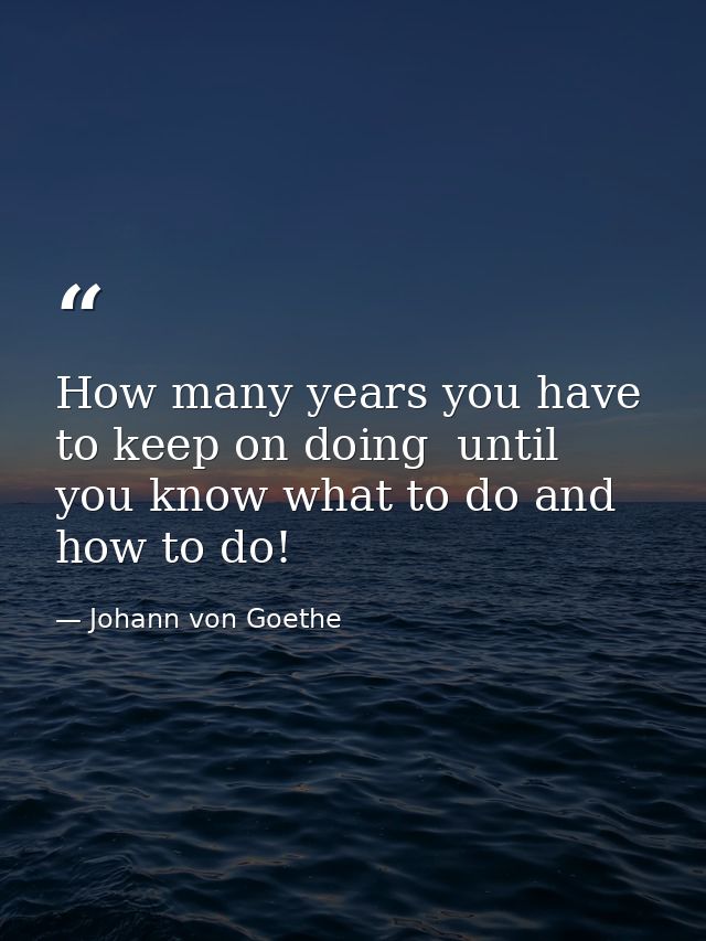 How many years you have to keep on doing  until you know what to do and how to do! — Johann von Goethe
