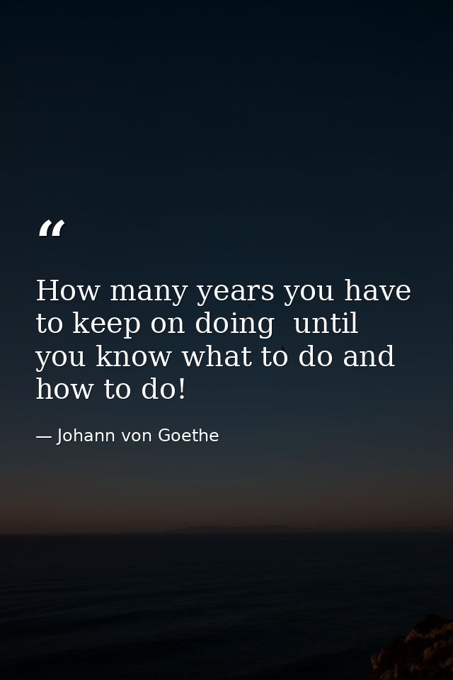 How many years you have to keep on doing  until you know what to do and how to do! — Johann von Goethe