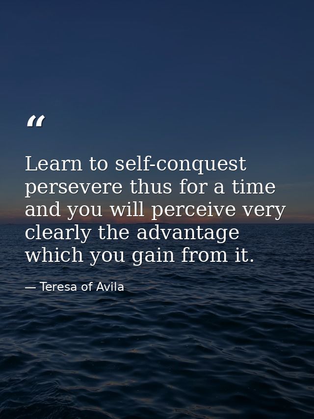 Learn to self-conquest  persevere thus for a time  and you will perceive very clearly the advantage which you gain from  — Teresa of Avila