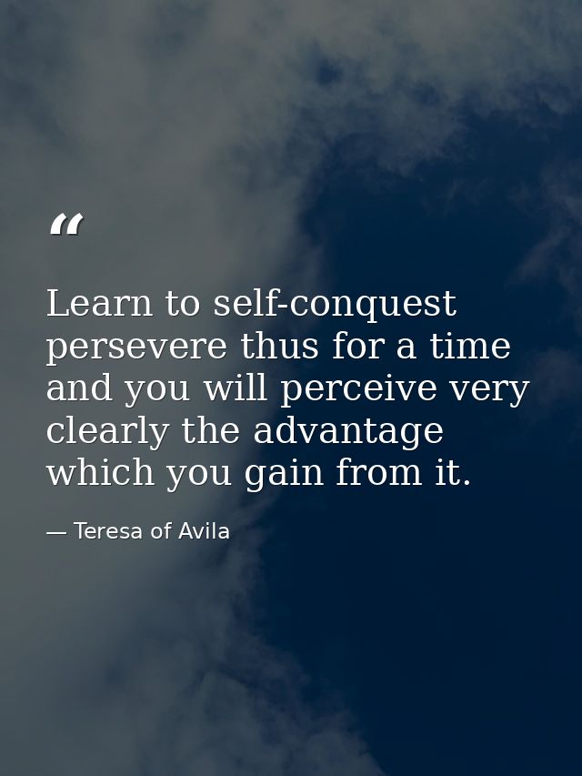 Learn to self-conquest  persevere thus for a time  and you will perceive very clearly the advantage which you gain from  — Teresa of Avila