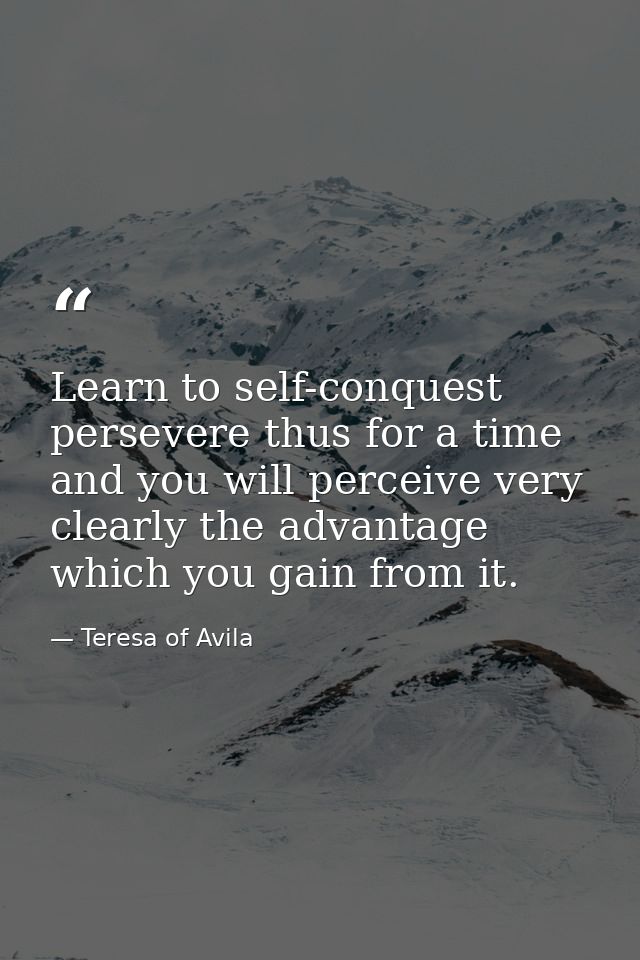 Learn to self-conquest  persevere thus for a time  and you will perceive very clearly the advantage which you gain from  — Teresa of Avila
