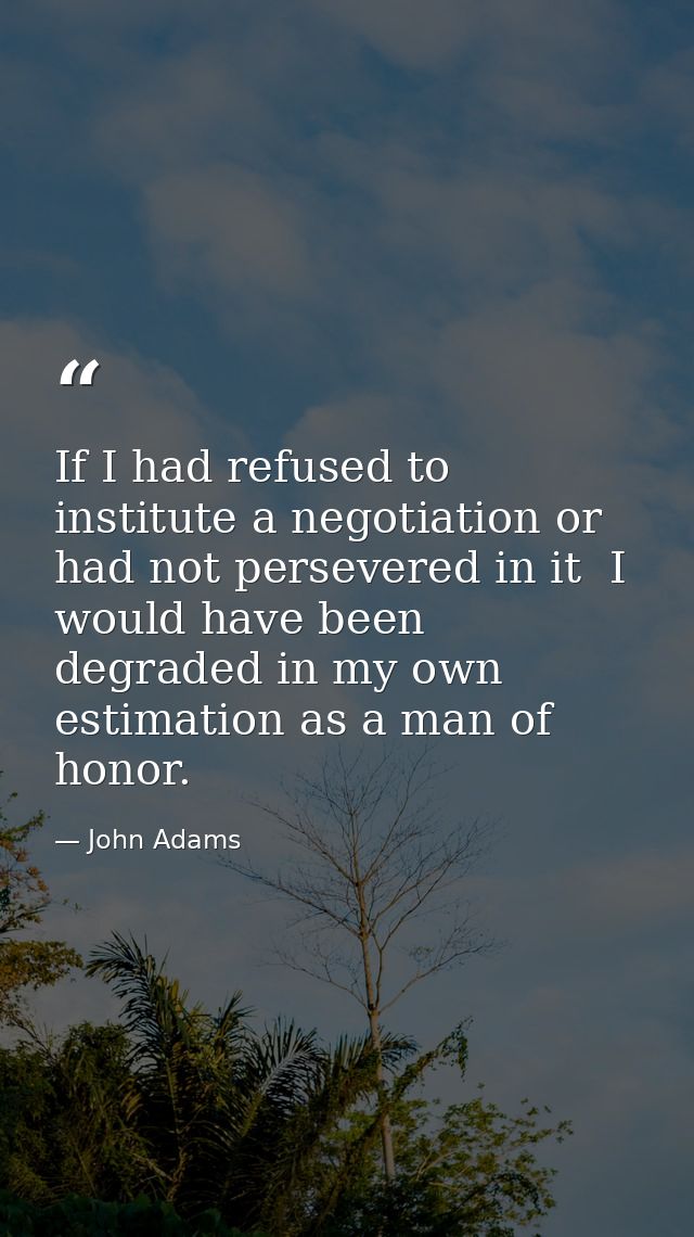 If I had refused to institute a negotiation or had not persevered in it  I would have been degraded in my own estimation — John Adams
