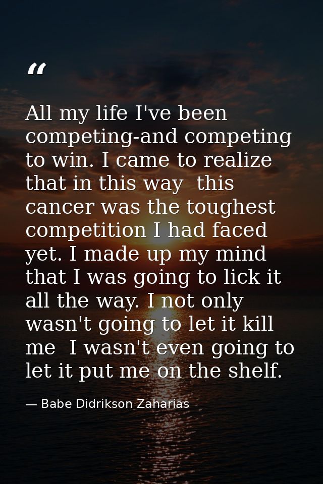 All my life I've been competing-and competing to win. I came to realize that in this way  this cancer was the toughest c — Babe Didrikson Zaharias