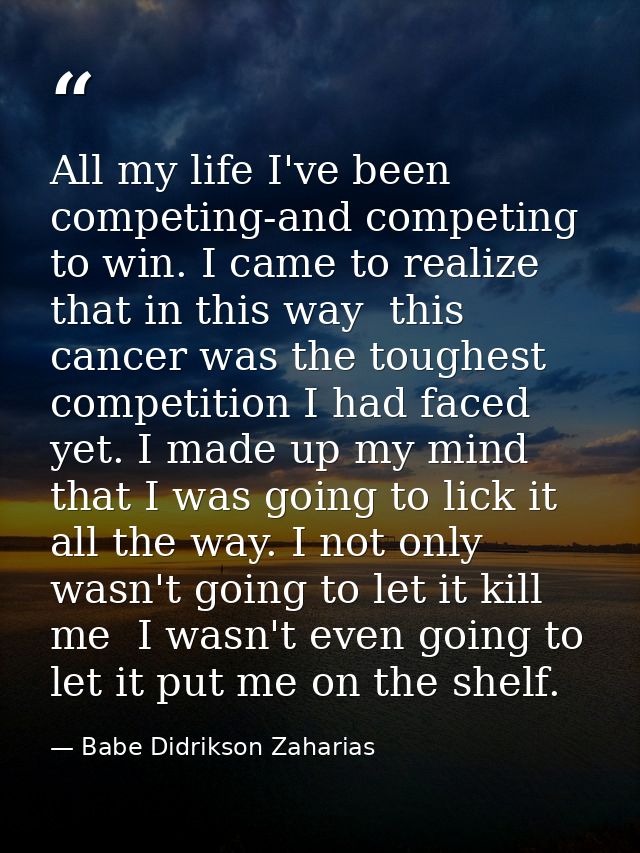 All my life I've been competing-and competing to win. I came to realize that in this way  this cancer was the toughest c — Babe Didrikson Zaharias