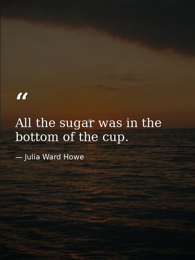 All the sugar was in the bottom of the cup. — Julia Ward Howe