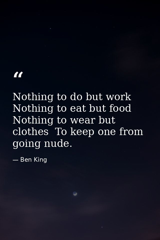 Nothing to do but work  Nothing to eat but food  Nothing to wear but clothes  To keep one from going nude. — Ben King