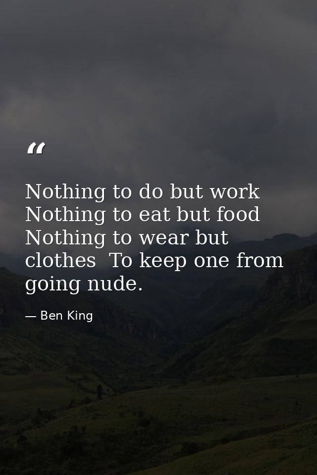 Nothing to do but work  Nothing to eat but food  Nothing to wear but clothes  To keep one from going nude. — Ben King
