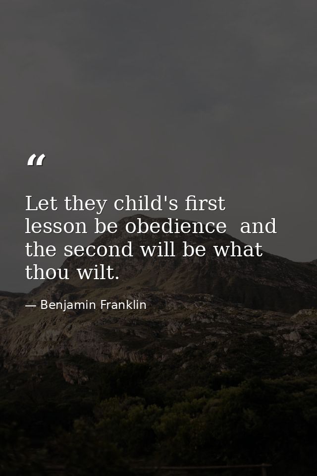 Let they child's first lesson be obedience  and the second will be what thou wilt. — Benjamin Franklin
